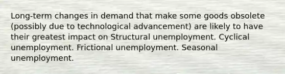 Long-term changes in demand that make some goods obsolete (possibly due to technological advancement) are likely to have their greatest impact on Structural unemployment. Cyclical unemployment. Frictional unemployment. Seasonal unemployment.