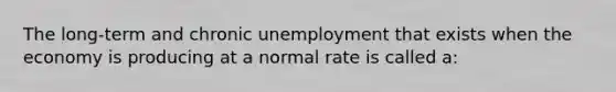 The long-term and chronic unemployment that exists when the economy is producing at a normal rate is called a: