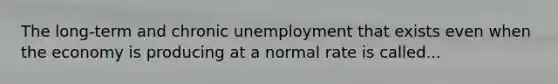 The long-term and chronic unemployment that exists even when the economy is producing at a normal rate is called...