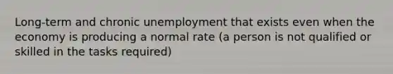 Long-term and chronic unemployment that exists even when the economy is producing a normal rate (a person is not qualified or skilled in the tasks required)