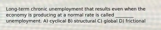 Long-term chronic unemployment that results even when the economy is producing at a normal rate is called ________ unemployment. A) cyclical B) structural C) global D) frictional