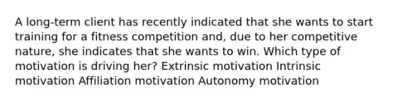 A long-term client has recently indicated that she wants to start training for a fitness competition and, due to her competitive nature, she indicates that she wants to win. Which type of motivation is driving her? Extrinsic motivation Intrinsic motivation Affiliation motivation Autonomy motivation