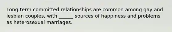 Long-term committed relationships are common among gay and lesbian couples, with ______ sources of happiness and problems as heterosexual marriages.