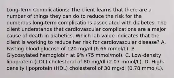 Long-Term Complications: The client learns that there are a number of things they can do to reduce the risk for the numerous long-term complications associated with diabetes. The client understands that cardiovascular complications are a major cause of death in diabetics. Which lab value indicates that the client is working to reduce her risk for cardiovascular disease? A. Fasting blood glucose of 120 mg/dl (6.66 mmol/L). B. Glycosylated hemoglobin at 9% (75 mmol/mol). C. Low-density lipoprotein (LDL) cholesterol of 80 mg/dl (2.07 mmol/L). D. High-density lipoprotein (HDL) cholesterol of 30 mg/dl (0.78 mmol/L).