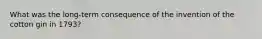 What was the long-term consequence of the invention of the cotton gin in 1793?