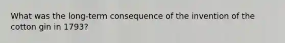 What was the long-term consequence of the invention of the cotton gin in 1793?