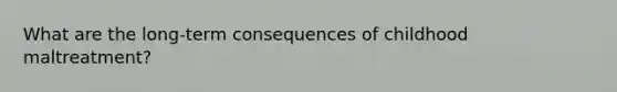 What are the long-term consequences of childhood maltreatment?
