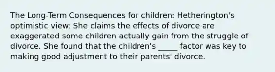 The Long-Term Consequences for children: Hetherington's optimistic view: She claims the effects of divorce are exaggerated some children actually gain from the struggle of divorce. She found that the children's _____ factor was key to making good adjustment to their parents' divorce.