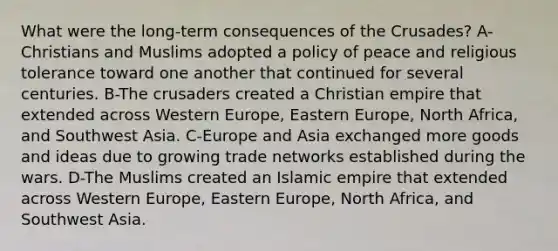 What were the long-term consequences of the Crusades? A-Christians and Muslims adopted a policy of peace and religious tolerance toward one another that continued for several centuries. B-The crusaders created a Christian empire that extended across Western Europe, Eastern Europe, North Africa, and Southwest Asia. C-Europe and Asia exchanged more goods and ideas due to growing trade networks established during the wars. D-The Muslims created an Islamic empire that extended across Western Europe, Eastern Europe, North Africa, and Southwest Asia.