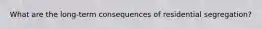 What are the long-term consequences of residential segregation?