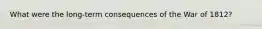 What were the long-term consequences of the War of 1812?