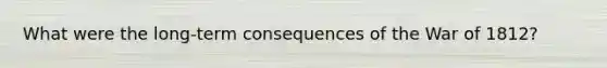 What were the long-term consequences of the War of 1812?