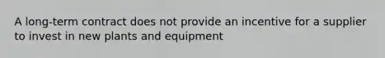 A long-term contract does not provide an incentive for a supplier to invest in new plants and equipment