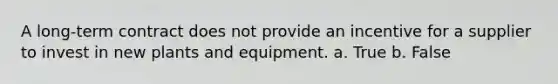 A long-term contract does not provide an incentive for a supplier to invest in new plants and equipment. a. True b. False