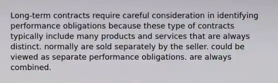 Long-term contracts require careful consideration in identifying performance obligations because these type of contracts typically include many products and services that are always distinct. normally are sold separately by the seller. could be viewed as separate performance obligations. are always combined.