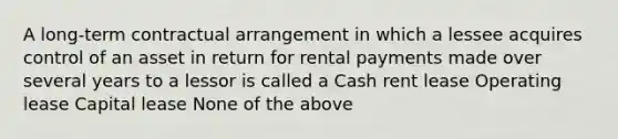 A long-term contractual arrangement in which a lessee acquires control of an asset in return for rental payments made over several years to a lessor is called a Cash rent lease Operating lease Capital lease None of the above