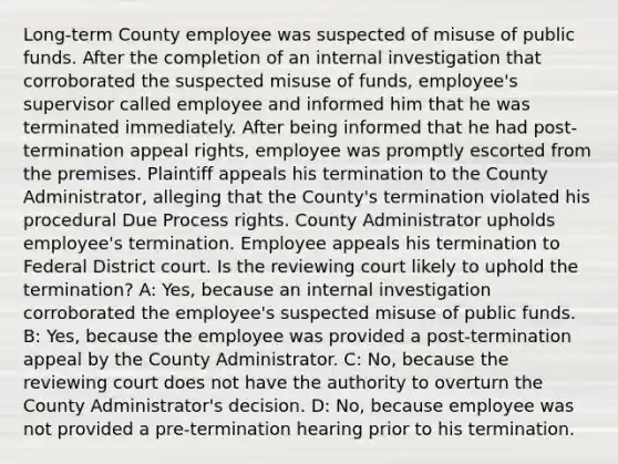 Long-term County employee was suspected of misuse of public funds. After the completion of an internal investigation that corroborated the suspected misuse of funds, employee's supervisor called employee and informed him that he was terminated immediately. After being informed that he had post-termination appeal rights, employee was promptly escorted from the premises. Plaintiff appeals his termination to the County Administrator, alleging that the County's termination violated his procedural Due Process rights. County Administrator upholds employee's termination. Employee appeals his termination to Federal District court. Is the reviewing court likely to uphold the termination? A: Yes, because an internal investigation corroborated the employee's suspected misuse of public funds. B: Yes, because the employee was provided a post-termination appeal by the County Administrator. C: No, because the reviewing court does not have the authority to overturn the County Administrator's decision. D: No, because employee was not provided a pre-termination hearing prior to his termination.