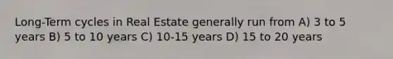 Long-Term cycles in Real Estate generally run from A) 3 to 5 years B) 5 to 10 years C) 10-15 years D) 15 to 20 years