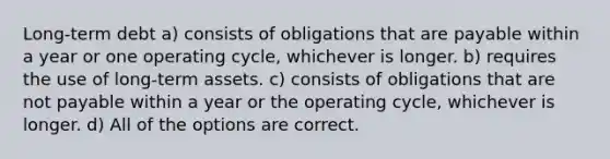 Long-term debt a) consists of obligations that are payable within a year or one operating cycle, whichever is longer. b) requires the use of long-term assets. c) consists of obligations that are not payable within a year or the operating cycle, whichever is longer. d) All of the options are correct.