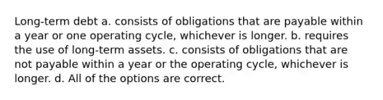 Long-term debt a. consists of obligations that are payable within a year or one operating cycle, whichever is longer. b. requires the use of long-term assets. c. consists of obligations that are not payable within a year or the operating cycle, whichever is longer. d. All of the options are correct.