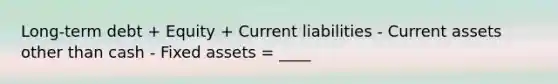 Long-term debt + Equity + Current liabilities - Current assets other than cash - Fixed assets = ____