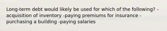 Long-term debt would likely be used for which of the following? -acquisition of inventory -paying premiums for insurance -purchasing a building -paying salaries