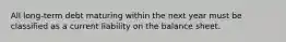 All long-term debt maturing within the next year must be classified as a current liability on the balance sheet.