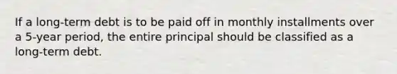 If a long-term debt is to be paid off in monthly installments over a 5-year period, the entire principal should be classified as a long-term debt.