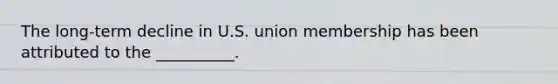 The long-term decline in U.S. union membership has been attributed to the __________.