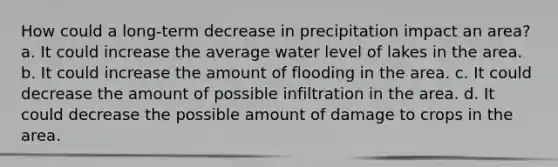 How could a long-term decrease in precipitation impact an area? a. It could increase the average water level of lakes in the area. b. It could increase the amount of flooding in the area. c. It could decrease the amount of possible infiltration in the area. d. It could decrease the possible amount of damage to crops in the area.