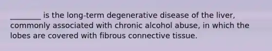 ________ is the long-term degenerative disease of the liver, commonly associated with chronic alcohol abuse, in which the lobes are covered with fibrous connective tissue.