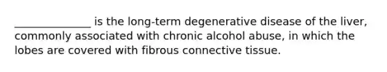 ______________ is the long-term degenerative disease of the liver, commonly associated with chronic alcohol abuse, in which the lobes are covered with fibrous <a href='https://www.questionai.com/knowledge/kYDr0DHyc8-connective-tissue' class='anchor-knowledge'>connective tissue</a>.