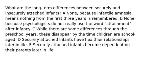 What are the long-term differences between securely and insecurely attached infants? A None, because infantile amnesia means nothing from the first three years is remembered. B None, because psychologists do not really use the word "attachment" after infancy. C While there are some differences through the preschool years, these disappear by the time children are school-aged. D Securely attached infants have healthier relationships later in life. E Securely attached infants become dependent on their parents later in life.