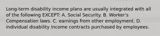 Long-term disability income plans are usually integrated with all of the following EXCEPT: A. Social Security. B. Worker's Compensation laws. C. earnings from other employment. D. individual disability income contracts purchased by employees.