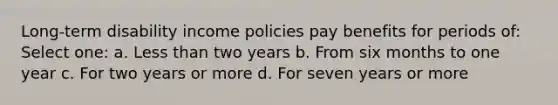 Long-term disability income policies pay benefits for periods of: Select one: a. Less than two years b. From six months to one year c. For two years or more d. For seven years or more