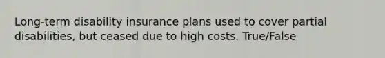 Long-term disability insurance plans used to cover partial disabilities, but ceased due to high costs. True/False