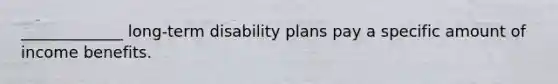 _____________ long-term disability plans pay a specific amount of income benefits.