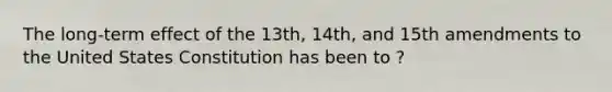 The long-term effect of the 13th, 14th, and 15th amendments to the United States Constitution has been to ?