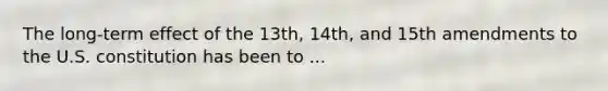 The long-term effect of the 13th, 14th, and 15th amendments to the U.S. constitution has been to ...