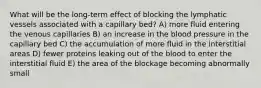 What will be the long-term effect of blocking the lymphatic vessels associated with a capillary bed? A) more fluid entering the venous capillaries B) an increase in the blood pressure in the capillary bed C) the accumulation of more fluid in the interstitial areas D) fewer proteins leaking out of the blood to enter the interstitial fluid E) the area of the blockage becoming abnormally small