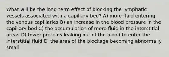 What will be the long-term effect of blocking the lymphatic vessels associated with a capillary bed? A) more fluid entering the venous capillaries B) an increase in the blood pressure in the capillary bed C) the accumulation of more fluid in the interstitial areas D) fewer proteins leaking out of the blood to enter the interstitial fluid E) the area of the blockage becoming abnormally small