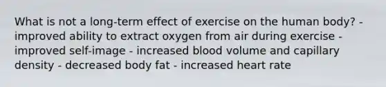 What is not a long-term effect of exercise on the human body? - improved ability to extract oxygen from air during exercise - improved self-image - increased blood volume and capillary density - decreased body fat - increased heart rate