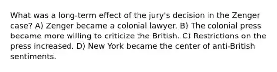 What was a long-term effect of the jury's decision in the Zenger case? A) Zenger became a colonial lawyer. B) The colonial press became more willing to criticize the British. C) Restrictions on the press increased. D) New York became the center of anti-British sentiments.