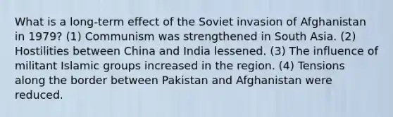 What is a long-term effect of the Soviet invasion of Afghanistan in 1979? (1) Communism was strengthened in South Asia. (2) Hostilities between China and India lessened. (3) The influence of militant Islamic groups increased in the region. (4) Tensions along the border between Pakistan and Afghanistan were reduced.