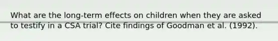 What are the long-term effects on children when they are asked to testify in a CSA trial? Cite findings of Goodman et al. (1992).