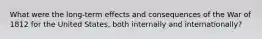 What were the long-term effects and consequences of the War of 1812 for the United States, both internally and internationally?