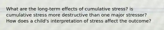 What are the long-term effects of cumulative stress? is cumulative stress more destructive than one major stressor? How does a child's interpretation of stress affect the outcome?