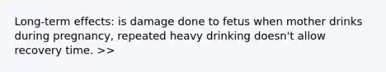 Long-term effects: is damage done to fetus when mother drinks during pregnancy, repeated heavy drinking doesn't allow recovery time. >>