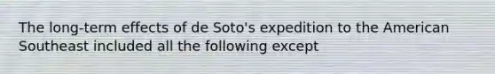 The long-term effects of de Soto's expedition to the American Southeast included all the following except