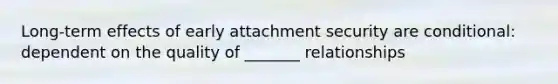 Long-term effects of early attachment security are conditional: dependent on the quality of _______ relationships